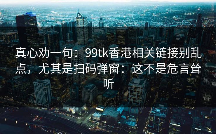 真心劝一句：99tk香港相关链接别乱点，尤其是扫码弹窗：这不是危言耸听