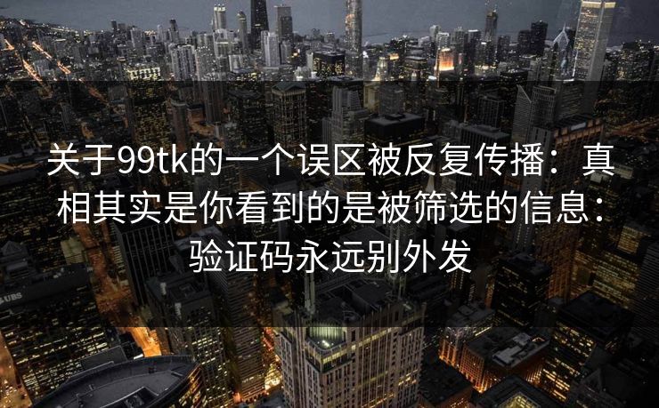 关于99tk的一个误区被反复传播：真相其实是你看到的是被筛选的信息：验证码永远别外发