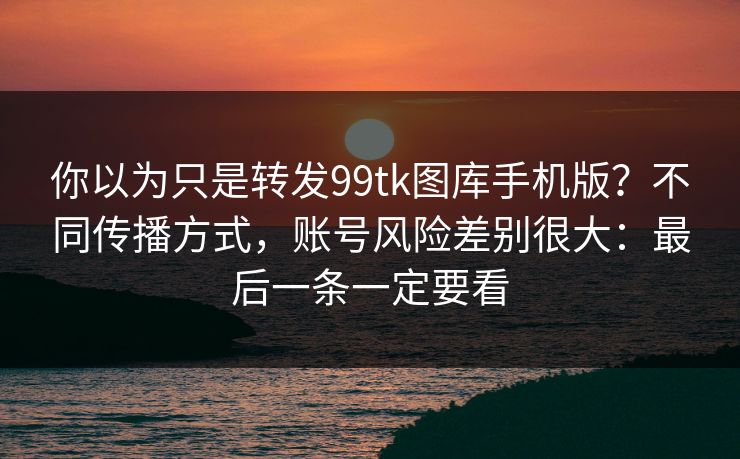 你以为只是转发99tk图库手机版？不同传播方式，账号风险差别很大：最后一条一定要看