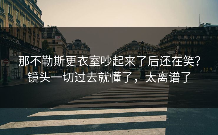 那不勒斯更衣室吵起来了后还在笑？镜头一切过去就懂了，太离谱了